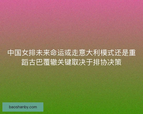 中国女排未来命运或走意大利模式还是重蹈古巴覆辙关键取决于排协决策
