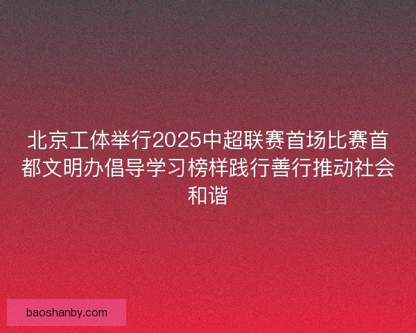 北京工体举行2025中超联赛首场比赛首都文明办倡导学习榜样践行善行推动社会和谐