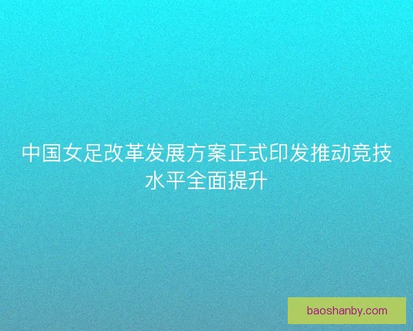 中国女足改革发展方案正式印发推动竞技水平全面提升